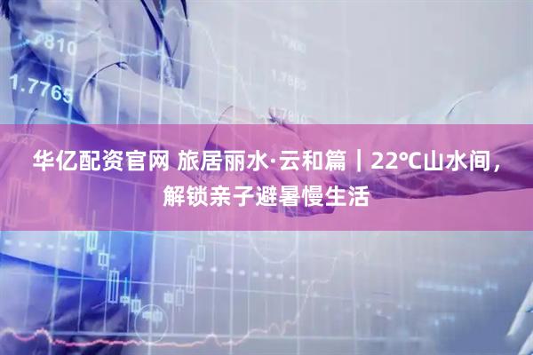 华亿配资官网 旅居丽水·云和篇｜22℃山水间，解锁亲子避暑慢生活