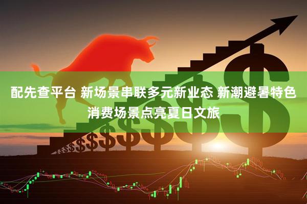 配先查平台 新场景串联多元新业态 新潮避暑特色消费场景点亮夏日文旅