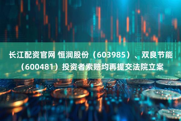 长江配资官网 恒润股份（603985）、双良节能（600481）投资者索赔均再提交法院立案