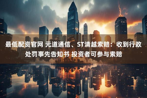 最低配资官网 元道通信、ST清越索赔：收到行政处罚事先告知书 投资者可参与索赔