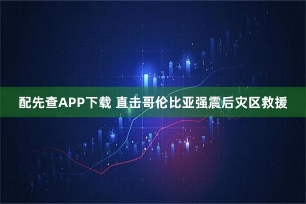 配先查APP下载 直击哥伦比亚强震后灾区救援