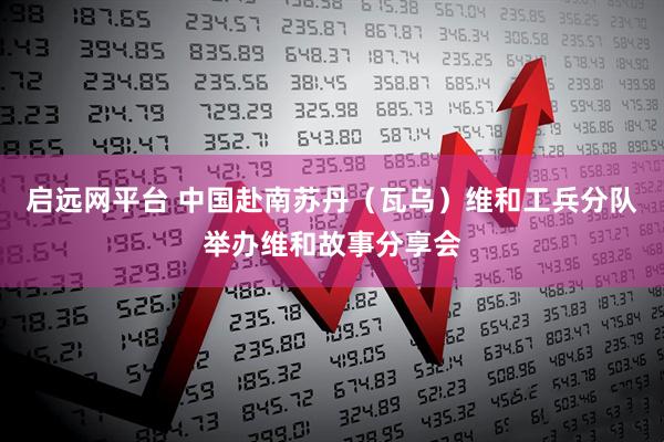 启远网平台 中国赴南苏丹（瓦乌）维和工兵分队举办维和故事分享会