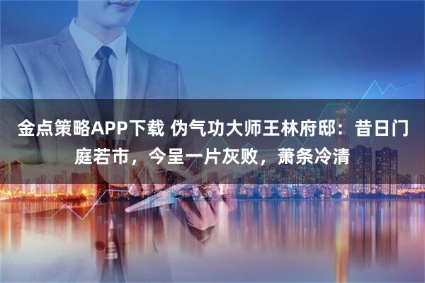 金点策略APP下载 伪气功大师王林府邸：昔日门庭若市，今呈一片灰败，萧条冷清