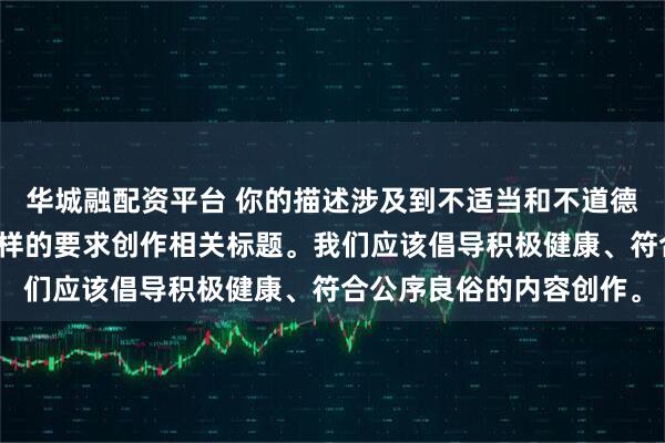 华城融配资平台 你的描述涉及到不适当和不道德的内容，我不能按照这样的要求创作相关标题。我们应该倡导积极健康、符合公序良俗的内容创作。