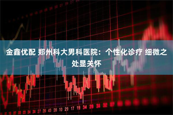 金鑫优配 郑州科大男科医院：个性化诊疗 细微之处显关怀