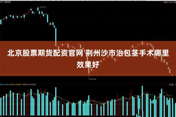 北京股票期货配资官网 荆州沙市治包茎手术哪里效果好