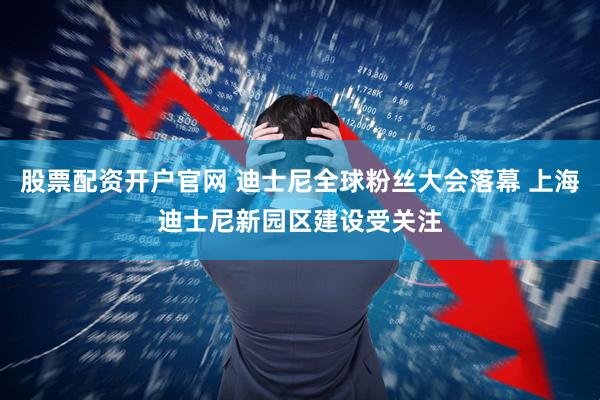 股票配资开户官网 迪士尼全球粉丝大会落幕 上海迪士尼新园区建设受关注