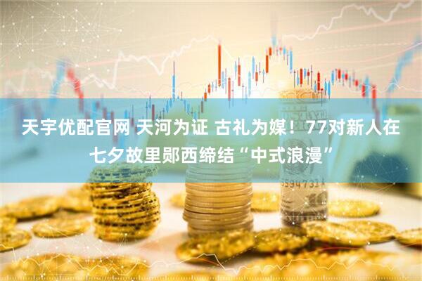 天宇优配官网 天河为证 古礼为媒！77对新人在七夕故里郧西缔结“中式浪漫”
