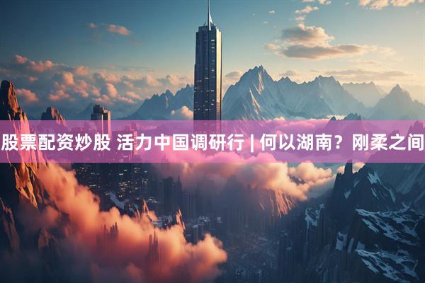 股票配资炒股 活力中国调研行 | 何以湖南？刚柔之间