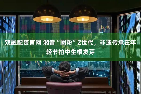 双融配资官网 湘音“圈粉”Z世代，非遗传承在年轻节拍中生根发芽