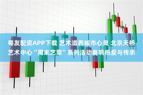 粤友配资APP下载 艺术滋养城市心灵 北京天桥艺术中心“周末艺聚”系列活动奏响热爱与传承
